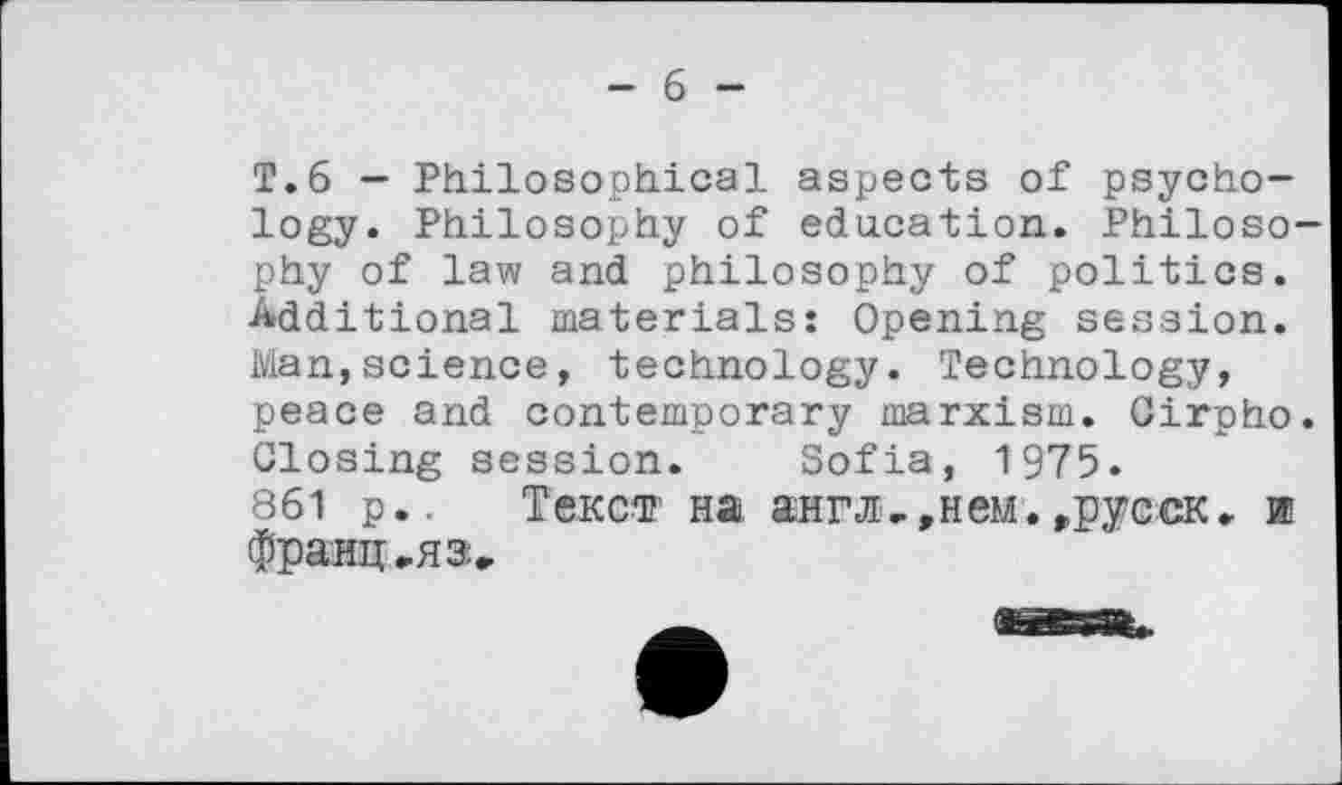 ﻿— 6 —
Т.6 — Philosophical aspects of psychology. Philosophy of education. Philosophy of law and philosophy of politics. Additional materials: Opening session. Man,science, technology. Technology, peace and contemporary marxism. Cirpho. Closing session. Sofia, 1975.
861 p.. Текст на англ,,нем.,русск. и франц ..яз.